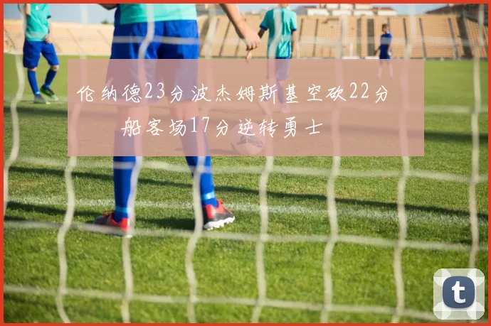 伦纳德23分波杰姆斯基空砍22分 快船客场17分逆转勇士