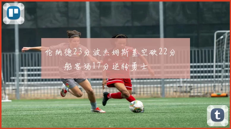 伦纳德23分波杰姆斯基空砍22分 快船客场17分逆转勇士