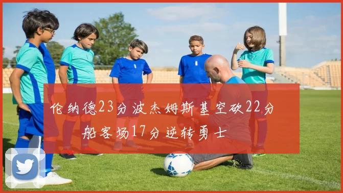 伦纳德23分波杰姆斯基空砍22分 快船客场17分逆转勇士