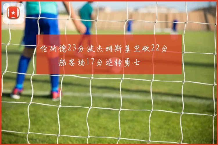 伦纳德23分波杰姆斯基空砍22分 快船客场17分逆转勇士