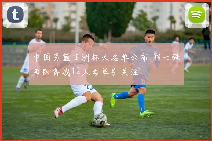 中国男篮亚洲杯大名单公布 郭士强率队备战12人名单引关注