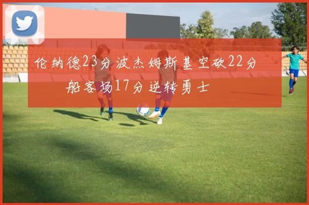 伦纳德23分波杰姆斯基空砍22分 快船客场17分逆转勇士