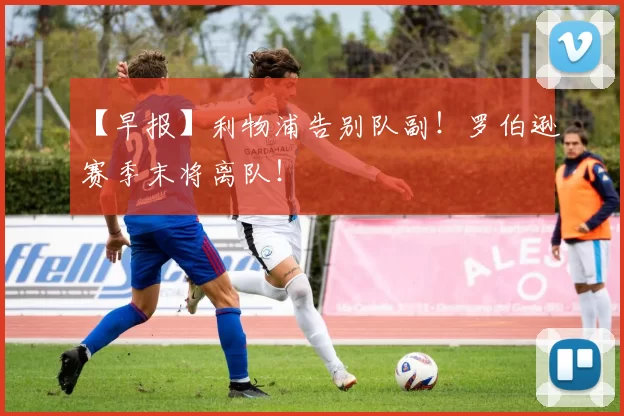 【早报】利物浦告别队副！罗伯逊赛季末将离队！