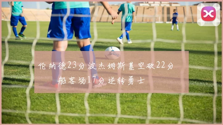 伦纳德23分波杰姆斯基空砍22分 快船客场17分逆转勇士