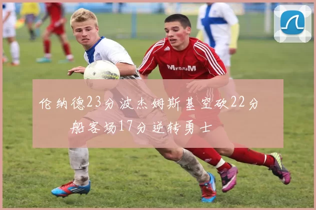 伦纳德23分波杰姆斯基空砍22分 快船客场17分逆转勇士