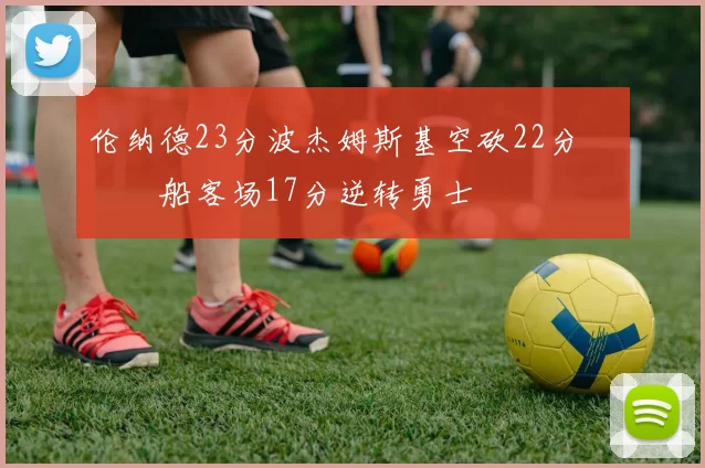 伦纳德23分波杰姆斯基空砍22分 快船客场17分逆转勇士