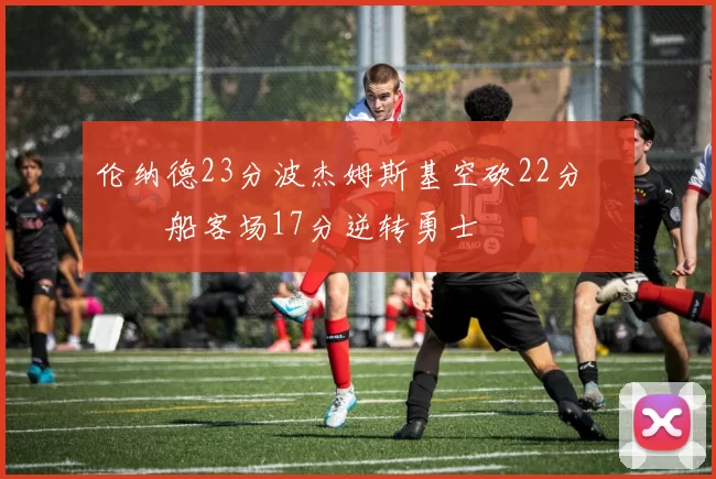 伦纳德23分波杰姆斯基空砍22分 快船客场17分逆转勇士