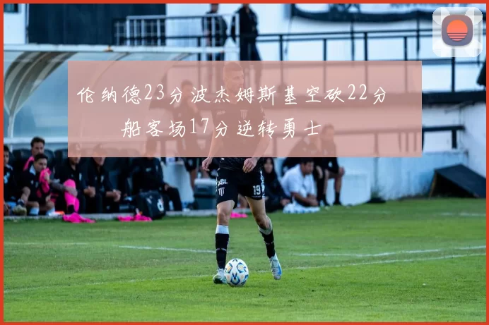 伦纳德23分波杰姆斯基空砍22分 快船客场17分逆转勇士