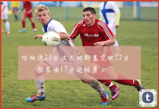 伦纳德23分波杰姆斯基空砍22分 快船客场17分逆转勇士