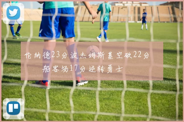 伦纳德23分波杰姆斯基空砍22分 快船客场17分逆转勇士