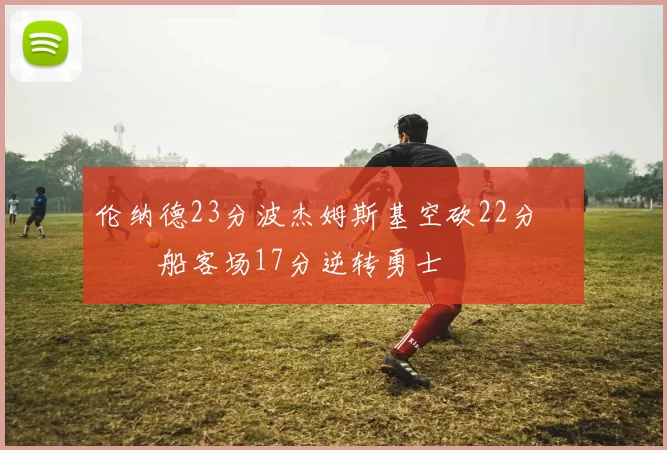 伦纳德23分波杰姆斯基空砍22分 快船客场17分逆转勇士