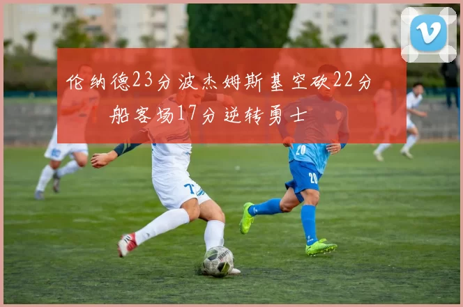 伦纳德23分波杰姆斯基空砍22分 快船客场17分逆转勇士