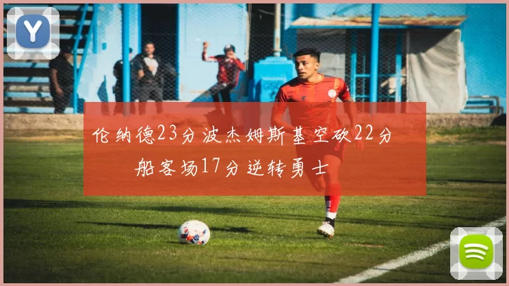 伦纳德23分波杰姆斯基空砍22分 快船客场17分逆转勇士