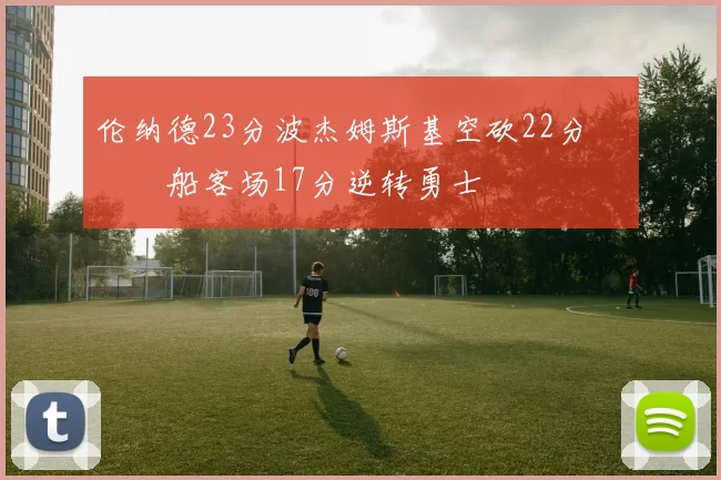 伦纳德23分波杰姆斯基空砍22分 快船客场17分逆转勇士