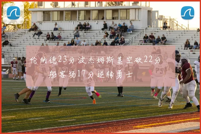 伦纳德23分波杰姆斯基空砍22分 快船客场17分逆转勇士