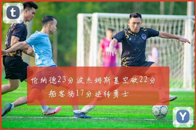 伦纳德23分波杰姆斯基空砍22分 快船客场17分逆转勇士