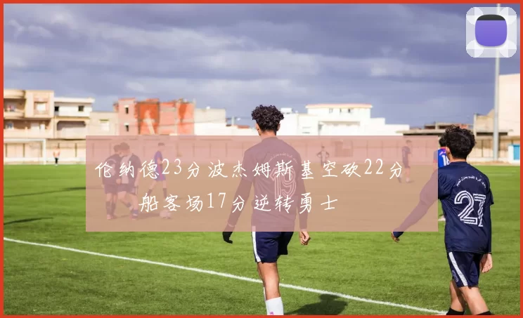 伦纳德23分波杰姆斯基空砍22分 快船客场17分逆转勇士