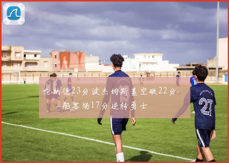 伦纳德23分波杰姆斯基空砍22分 快船客场17分逆转勇士