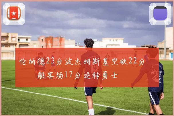 伦纳德23分波杰姆斯基空砍22分 快船客场17分逆转勇士