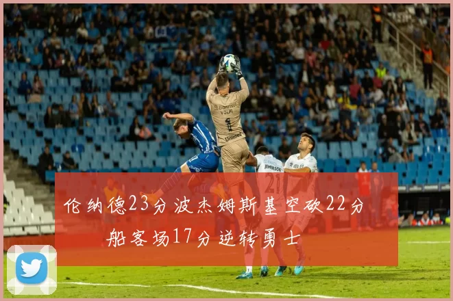 伦纳德23分波杰姆斯基空砍22分 快船客场17分逆转勇士