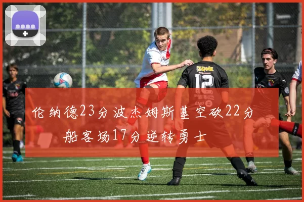 伦纳德23分波杰姆斯基空砍22分 快船客场17分逆转勇士