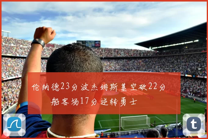 伦纳德23分波杰姆斯基空砍22分 快船客场17分逆转勇士