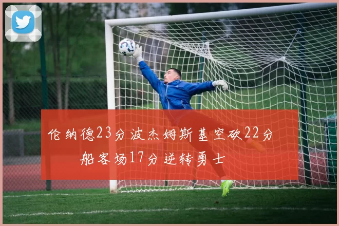 伦纳德23分波杰姆斯基空砍22分 快船客场17分逆转勇士