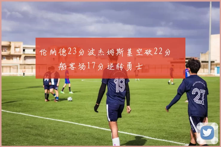 伦纳德23分波杰姆斯基空砍22分 快船客场17分逆转勇士