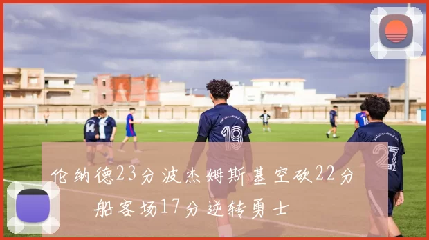 伦纳德23分波杰姆斯基空砍22分 快船客场17分逆转勇士