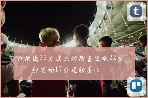 伦纳德23分波杰姆斯基空砍22分 快船客场17分逆转勇士