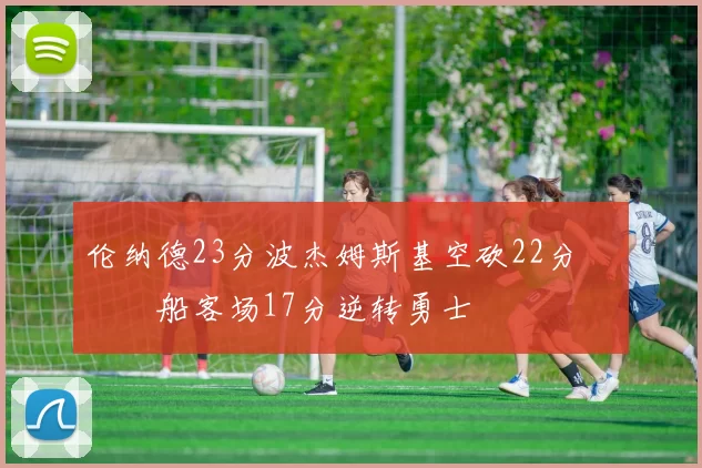 伦纳德23分波杰姆斯基空砍22分 快船客场17分逆转勇士