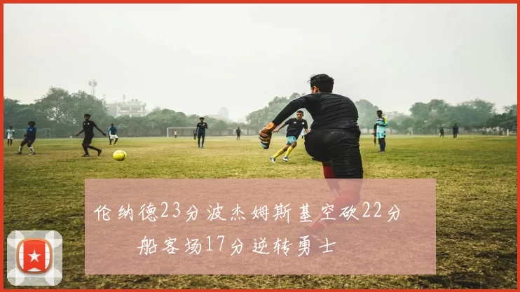 伦纳德23分波杰姆斯基空砍22分 快船客场17分逆转勇士