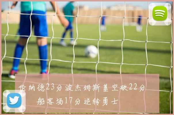 伦纳德23分波杰姆斯基空砍22分 快船客场17分逆转勇士