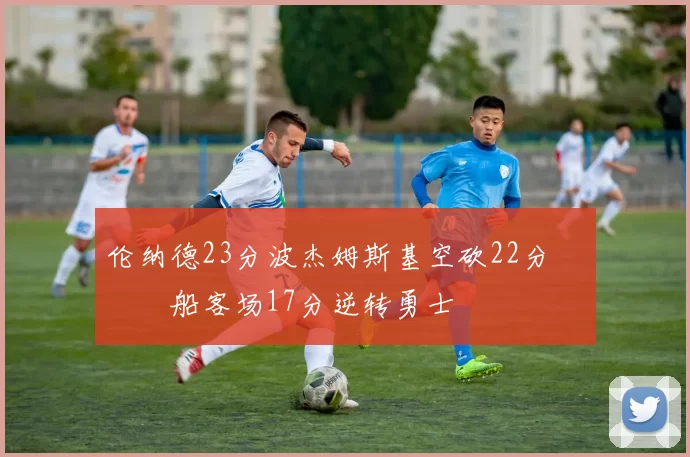 伦纳德23分波杰姆斯基空砍22分 快船客场17分逆转勇士