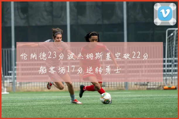 伦纳德23分波杰姆斯基空砍22分 快船客场17分逆转勇士