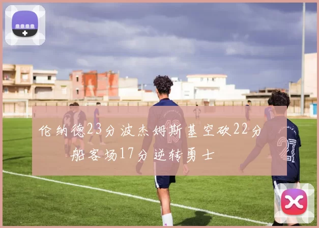 伦纳德23分波杰姆斯基空砍22分 快船客场17分逆转勇士