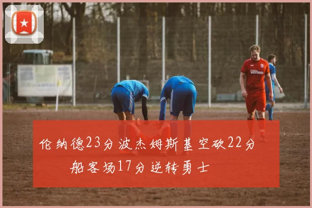 伦纳德23分波杰姆斯基空砍22分 快船客场17分逆转勇士