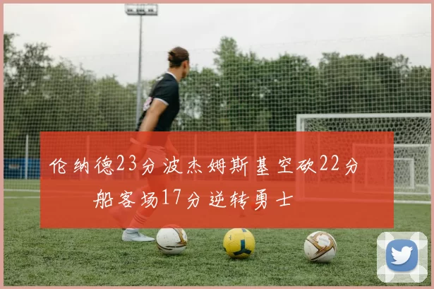 伦纳德23分波杰姆斯基空砍22分 快船客场17分逆转勇士