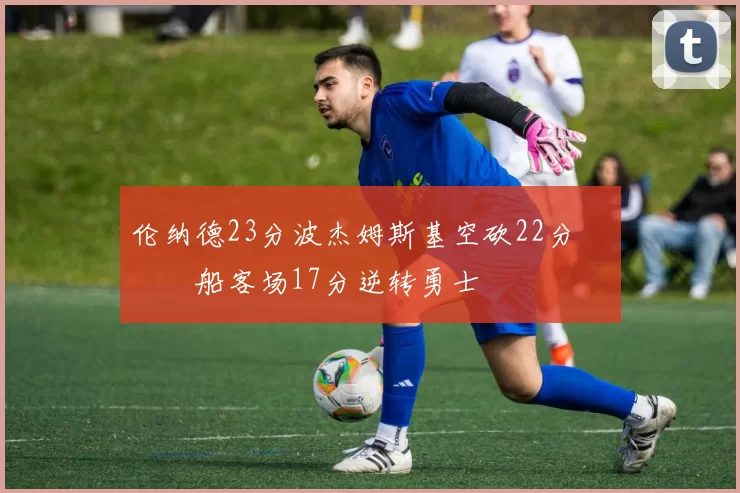 伦纳德23分波杰姆斯基空砍22分 快船客场17分逆转勇士