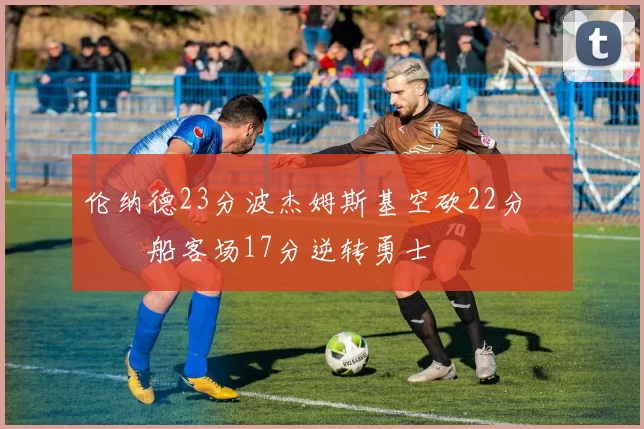 伦纳德23分波杰姆斯基空砍22分 快船客场17分逆转勇士