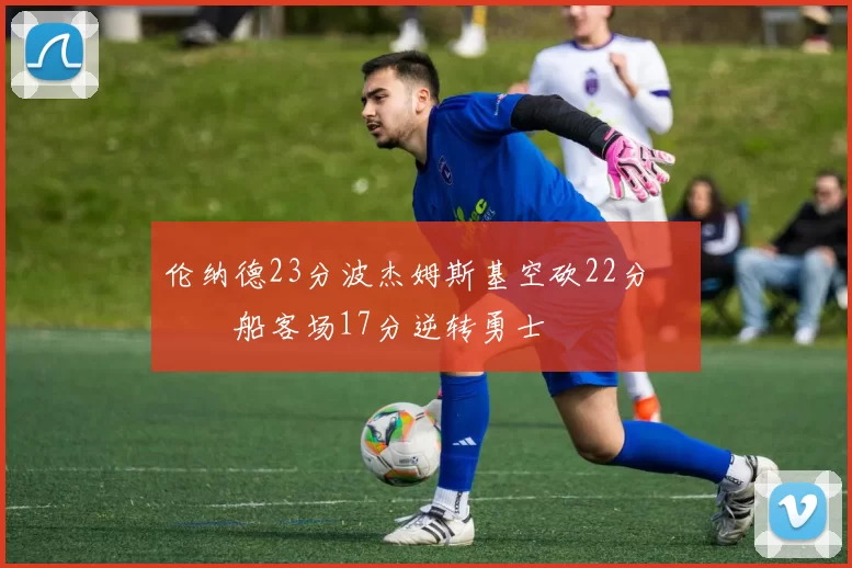 伦纳德23分波杰姆斯基空砍22分 快船客场17分逆转勇士