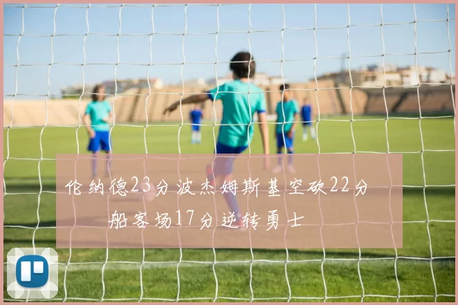 伦纳德23分波杰姆斯基空砍22分 快船客场17分逆转勇士