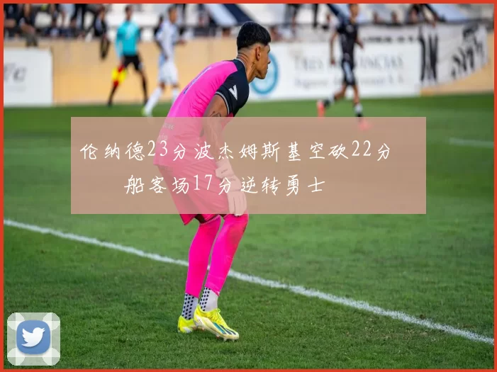 伦纳德23分波杰姆斯基空砍22分 快船客场17分逆转勇士