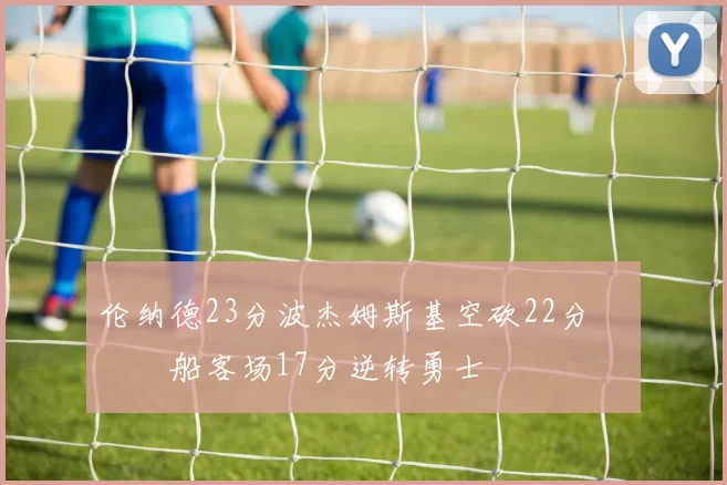 伦纳德23分波杰姆斯基空砍22分 快船客场17分逆转勇士