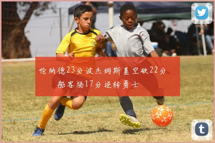 伦纳德23分波杰姆斯基空砍22分 快船客场17分逆转勇士