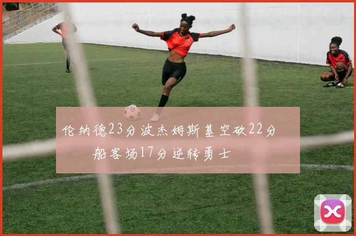 伦纳德23分波杰姆斯基空砍22分 快船客场17分逆转勇士