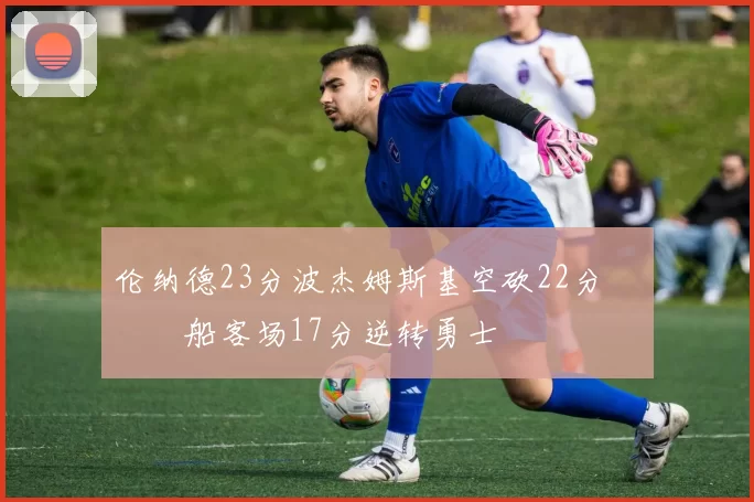 伦纳德23分波杰姆斯基空砍22分 快船客场17分逆转勇士