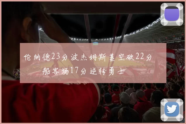 伦纳德23分波杰姆斯基空砍22分 快船客场17分逆转勇士