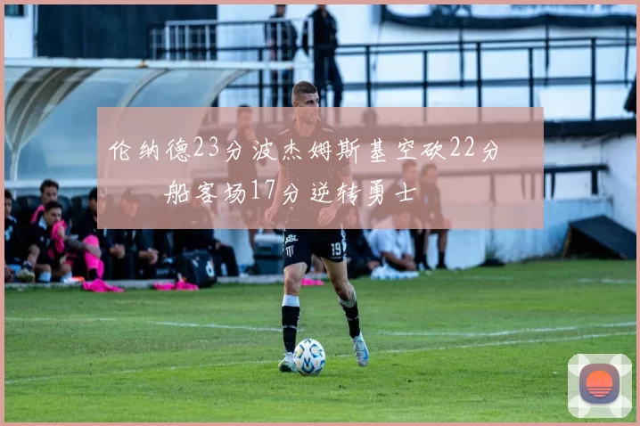 伦纳德23分波杰姆斯基空砍22分 快船客场17分逆转勇士