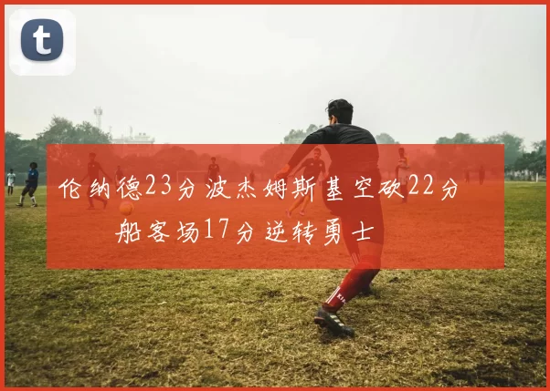 伦纳德23分波杰姆斯基空砍22分 快船客场17分逆转勇士